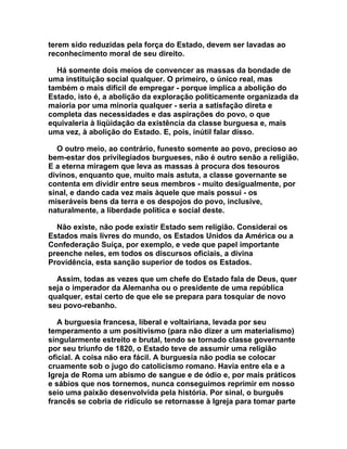 terem sido reduzidas pela força do Estado, devem ser lavadas ao
reconhecimento moral de seu direito.

  Há somente dois meios de convencer as massas da bondade de
uma instituição social qualquer. O primeiro, o único real, mas
também o mais difícil de empregar - porque implica a abolição do
Estado, isto é, a abolição da exploração politicamente organizada da
maioria por uma minoria qualquer - seria a satisfação direta e
completa das necessidades e das aspirações do povo, o que
equivaleria à liqüidação da existência da classe burguesa e, mais
uma vez, à abolição do Estado. E, pois, inútil falar disso.

  O outro meio, ao contrário, funesto somente ao povo, precioso ao
bem-estar dos privilegiados burgueses, não é outro senão a religião.
E a eterna miragem que leva as massas à procura dos tesouros
divinos, enquanto que, muito mais astuta, a classe governante se
contenta em dividir entre seus membros - muito desigualmente, por
sinal, e dando cada vez mais àquele que mais possui - os
miseráveis bens da terra e os despojos do povo, inclusive,
naturalmente, a liberdade política e social deste.

  Não existe, não pode existir Estado sem religião. Considerai os
Estados mais livres do mundo, os Estados Unidos da América ou a
Confederação Suíça, por exemplo, e vede que papel importante
preenche neles, em todos os discursos oficiais, a divina
Providência, esta sanção superior de todos os Estados.

  Assim, todas as vezes que um chefe do Estado fala de Deus, quer
seja o imperador da Alemanha ou o presidente de uma república
qualquer, estai certo de que ele se prepara para tosquiar de novo
seu povo-rebanho.

   A burguesia francesa, liberal e voltairiana, levada por seu
temperamento a um positivismo (para não dizer a um materialismo)
singularmente estreito e brutal, tendo se tornado classe governante
por seu triunfo de 1820, o Estado teve de assumir uma religião
oficial. A coisa não era fácil. A burguesia não podia se colocar
cruamente sob o jugo do catolicismo romano. Havia entre ela e a
Igreja de Roma um abismo de sangue e de ódio e, por mais práticos
e sábios que nos tornemos, nunca conseguimos reprimir em nosso
seio uma paixão desenvolvida pela história. Por sinal, o burguês
francês se cobria de ridículo se retornasse à Igreja para tomar parte
 