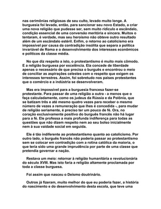 nas cerimônias religiosas de seu culto, levado muito longe. A
burguesia foi levada, então, para sancionar seu novo Estado, a criar
uma nova religião que pudesse ser, sem muito ridículo e escândalo,
condição essencial de uma conversão meritória e sincera. Muitos o
tentaram, é verdade, mas seu heroísmo não obteve outro resultado
além de um escândalo estéril. Enfim, o retorno ao catolicismo era
impossível por causa da contradição insólita que separa a política
invariável de Roma e o desenvolvimento dos interesses econômicos
e políticos da classe média.

   No que diz respeito a isto, o protestantismo é muito mais cômodo.
E a religião burguesa por excelência. Ela concede de liberdade
apenas o necessário de que precisa o burguês e encontrou o meio
de conciliar as aspirações celestes com o respeito que exigem os
interesses terrestres. Assim, foi sobretudo nos países protestantes
que o comércio e a indústria se desenvolveram.

  Mas era impossível para a burguesia francesa fazer-se
protestante. Para passar de uma religião a outra - a menos que o
faça calculadamente, como os judeus da Rússia e da Polônia, que
se batizam três e até mesmo quatro vezes para receber o mesmo
número de vezes a remuneração que lhes é concedida -, para mudar
de religião seriamente, é preciso ter um pouco de fé. Ora, no
coração exclusivamente positivo do burguês francês não há lugar
para a fé. Ele professa a mais profunda indiferença para todas as
questões que não dizem respeito nem ao seu bolso inicialmente
nem à sua vaidade social em seguida.

  Ele é tão indiferente ao protestantismo quanto ao catolicismo. Por
outro lado, o burguês francês não poderia passar ao protestantismo
sem se colocar em contradição com a rotina católica da maioria, o
que teria sido uma grande imprudência por parte de uma classe que
pretendia governar a nação.

  Restava um meio: retornar à religião humanitária e revolucionária
do século XVIII. Mas isto faria a religião altamente proclamada por
toda a classe burguesa.

  Foi assim que nasceu o Deísmo doutrinário.

  Outros já fizeram, muito melhor do que eu poderia fazer, a história
do nascimento e do desenvolvimento desta escola, que teve uma
 