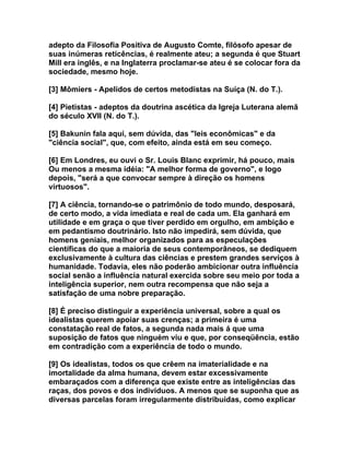 adepto da Filosofia Positiva de Augusto Comte, filósofo apesar de
suas inúmeras reticências, é realmente ateu; a segunda é que Stuart
Mill era inglês, e na Inglaterra proclamar-se ateu é se colocar fora da
sociedade, mesmo hoje.

[3] Mômiers - Apelidos de certos metodistas na Suíça (N. do T.).

[4] Pietistas - adeptos da doutrina ascética da Igreja Luterana alemã
do século XVII (N. do T.).

[5] Bakunin fala aqui, sem dúvida, das "leis econômicas" e da
"ciência social", que, com efeito, ainda está em seu começo.

[6] Em Londres, eu ouvi o Sr. Louis Blanc exprimir, há pouco, mais
Ou menos a mesma idéia: "A melhor forma de governo", e logo
depois, "será a que convocar sempre à direção os homens
virtuosos".

[7] A ciência, tornando-se o patrimônio de todo mundo, desposará,
de certo modo, a vida imediata e real de cada um. Ela ganhará em
utilidade e em graça o que tiver perdido em orgulho, em ambição e
em pedantismo doutrinário. Isto não impedirá, sem dúvida, que
homens geniais, melhor organizados para as especulações
científicas do que a maioria de seus contemporâneos, se dediquem
exclusivamente à cultura das ciências e prestem grandes serviços à
humanidade. Todavia, eles não poderão ambicionar outra influência
social senão a influência natural exercida sobre seu meio por toda a
inteligência superior, nem outra recompensa que não seja a
satisfação de uma nobre preparação.

[8] É preciso distinguir a experiência universal, sobre a qual os
idealistas querem apoiar suas crenças; a primeira é uma
constatação real de fatos, a segunda nada mais á que uma
suposição de fatos que ninguém viu e que, por conseqüência, estão
em contradição com a experiência de todo o mundo.

[9] Os idealistas, todos os que crêem na imaterialidade e na
imortalidade da alma humana, devem estar excessivamente
embaraçados com a diferença que existe entre as inteligências das
raças, dos povos e dos indivíduos. A menos que se suponha que as
diversas parcelas foram irregularmente distribuídas, como explicar
 