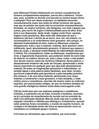 esta diferença? Existe infelizmente um número considerável de
homens completamente estúpidos, parvos até o idiotismo. Teriam
eles, pois, recebido na divisão uma parcela ao mesmo tempo divina
e estúpida? Para sair deste embaraço, os idealistas deveriam
necessariamente supor que todas as almas humanas são iguais,
mas que as prisões nas quais elas se encontram necessariamente
fechadas, os corpos humanos, são desiguais, uns mais capazes que
outros, para servir de órgão à intelectualidade pura da alma. Esta
teria à sua disposição, deste modo, órgãos muito finos; aquelas,
órgãos muito grosseiros. Mas estas são distinções de que o
idealismo não tem o direito de se servir, sem cair, ele próprio, na
inconseqüência e no materialismo mais grosseiro. Isto porque, na
absoluta imaterialidade da alma, todas as diferenças corporais
desaparecem, tudo o que á corporal, material, deve aparecer como
indiferente, igual, absolutamente grosseiro. O abismo que separa a
alma do corpo, a absoluta imaterialidade da materialidade absoluta,
á infinito. Por conseqüência, todas as diferenças, inexplicáveis por
sinal, e logicamente impossíveis, que poderiam existir do outro lado
do abismo, na matéria, devem ser, para a alma, nulos, e não podem
nem devem exercer sobre ela nenhuma influência. Numa palavra, o
absolutamente imaterial não pode ser forçado, aprisionado e ainda
menos exprimido em qualquer grau que seja pelo absolutamente
material. De todas as imaginações grosseiras e materialistas, no
sentido ligado a esta palavra pelos idealistas, quer dizer, brutais,
que foram engendradas pela ignorância e pela estupidez primitiva
dos homens, a de uma alma imaterial, aprisionada num corpo
material, á certamente a mais grosseira, a mais estúpida, e nada
melhor prova a onipotência, exercida até mesmo sobre os melhores
espíritos, por preconceitos antigos, do que ver homens dotados de
uma grande inteligência falarem ainda desta extravagante união.

[10] Sei muito bem que nos sistemas teológicos e metafísicos
orientais, e sobretudo nos da Índia, inclusive o budismo, encontra-
se já o princípio do aniquilamento do mundo real em proveito do
ideal e da abstração absoluta. Mas ele ainda não traz o caráter de
negação voluntária e refletida que distingue o Cristianismo; quando
estes sistemas foram concebidos, o mundo do espírito humano, da
vontade e da liberdade ainda não tinha se desenvolvido como se
manifestou na civilização grega e romana.

[11] Creio ser útil lembrar aqui uma história, por sinal muito
 