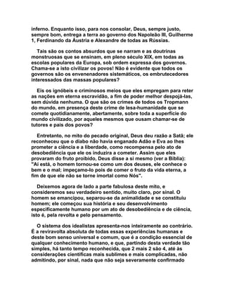 inferno. Enquanto isso, para nos consolar, Deus, sempre justo,
sempre bom, entrega a terra ao governo dos Napoleão III, Guilherme
1, Ferdinando da Áustria e Alexandre de todas as Rússias.

   Tais são os contos absurdos que se narram e as doutrinas
monstruosas que se ensinam, em pleno século XIX, em todas as
escolas populares da Europa, sob ordem expressa dos governos.
Chama-se a isto civilizar os povos! Não é evidente que todos os
governos são os envenenadores sistemáticos, os embrutecedores
interessados das massas populares?

   Eis os ignóbeis e criminosos meios que eles empregam para reter
as nações em eterna escravidão, a fim de poder melhor despojá-las,
sem dúvida nenhuma. O que são os crimes de todos os Tropmann
do mundo, em presença deste crime de lesa-humanidade que se
comete quotidianamente, abertamente, sobre toda a superfície do
mundo civilizado, por aqueles mesmos que ousam chamar-se de
tutores e pais dos povos?

   Entretanto, no mito do pecado original, Deus deu razão a Satã; ele
reconheceu que o diabo não havia enganado Adão e Eva ao lhes
prometer a ciência e a liberdade, como recompensa pelo ato de
desobediência que ele os induzira a cometer. Assim que eles
provaram do fruto proibido, Deus disse a si mesmo (ver a Bíblia):
"Aí está, o homem tornou-se como um dos deuses, ele conhece o
bem e o mal; impeçamo-lo pois de comer o fruto da vida eterna, a
fim de que ele não se torne imortal como Nós".

   Deixemos agora de lado a parte fabulosa deste mito, e
consideremos seu verdadeiro sentido, muito claro, por sinal. O
homem se emancipou, separou-se da animalidade e se constituiu
homem; ele começou sua história e seu desenvolvimento
especificamente humano por um ato de desobediência e de ciência,
isto é, pela revolta e pelo pensamento.

  O sistema dos idealistas apresenta-nos inteiramente ao contrário.
É a reviravolta absoluta de todas essas experiências humanas e
deste bom senso universal e comum, que é a condição essencial de
qualquer conhecimento humano, e que, partindo desta verdade tão
simples, há tanto tempo reconhecida, que 2 mais 2 são 4, até às
considerações científicas mais sublimes e mais complicadas, não
admitindo, por sinal, nada que não seja severamente confirmado
 