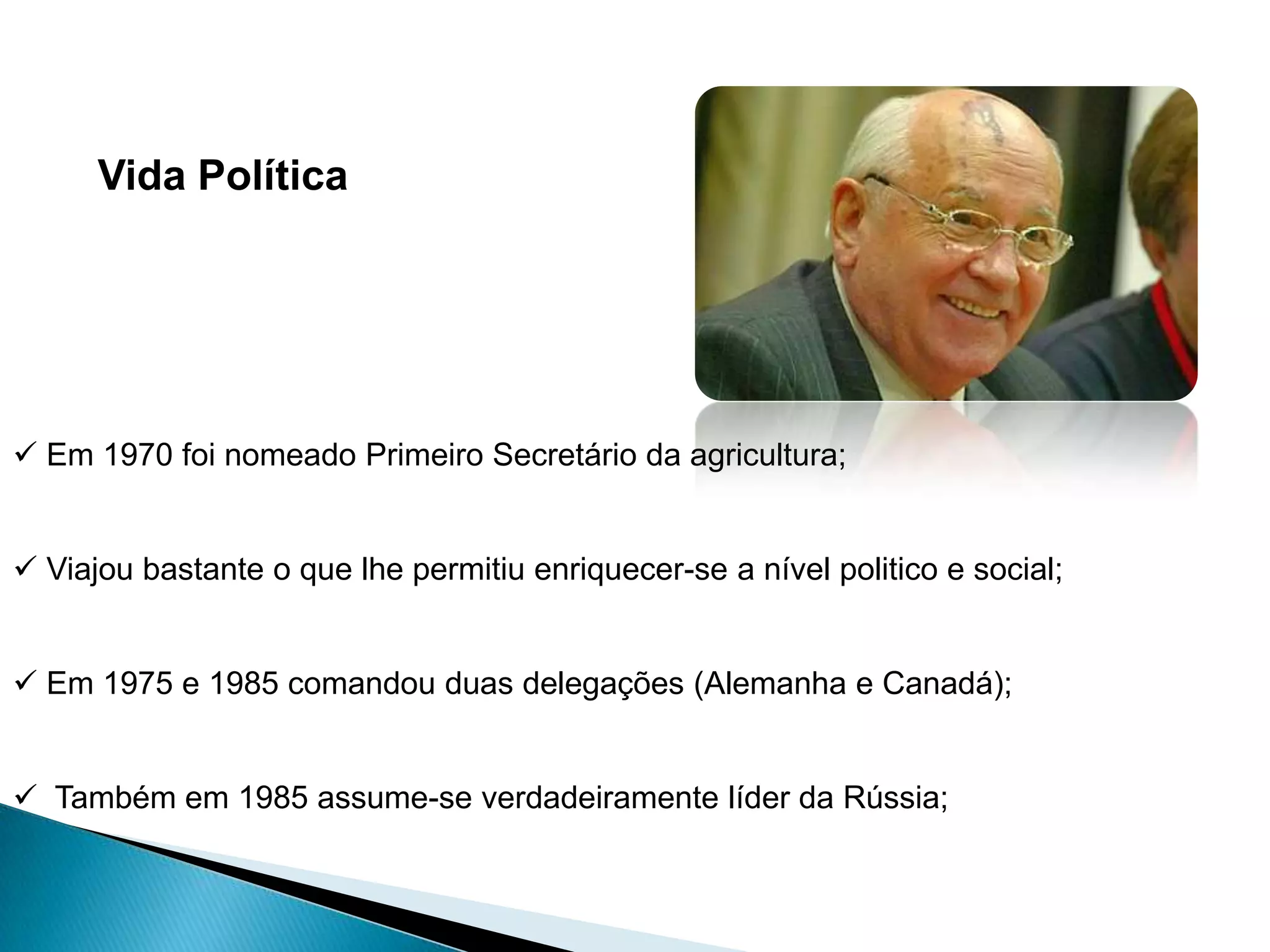 Vida Política




 Em 1970 foi nomeado Primeiro Secretário da agricultura;


 Viajou bastante o que lhe permitiu enriquecer-se a nível politico e social;


 Em 1975 e 1985 comandou duas delegações (Alemanha e Canadá);


 Também em 1985 assume-se verdadeiramente líder da Rússia;
 