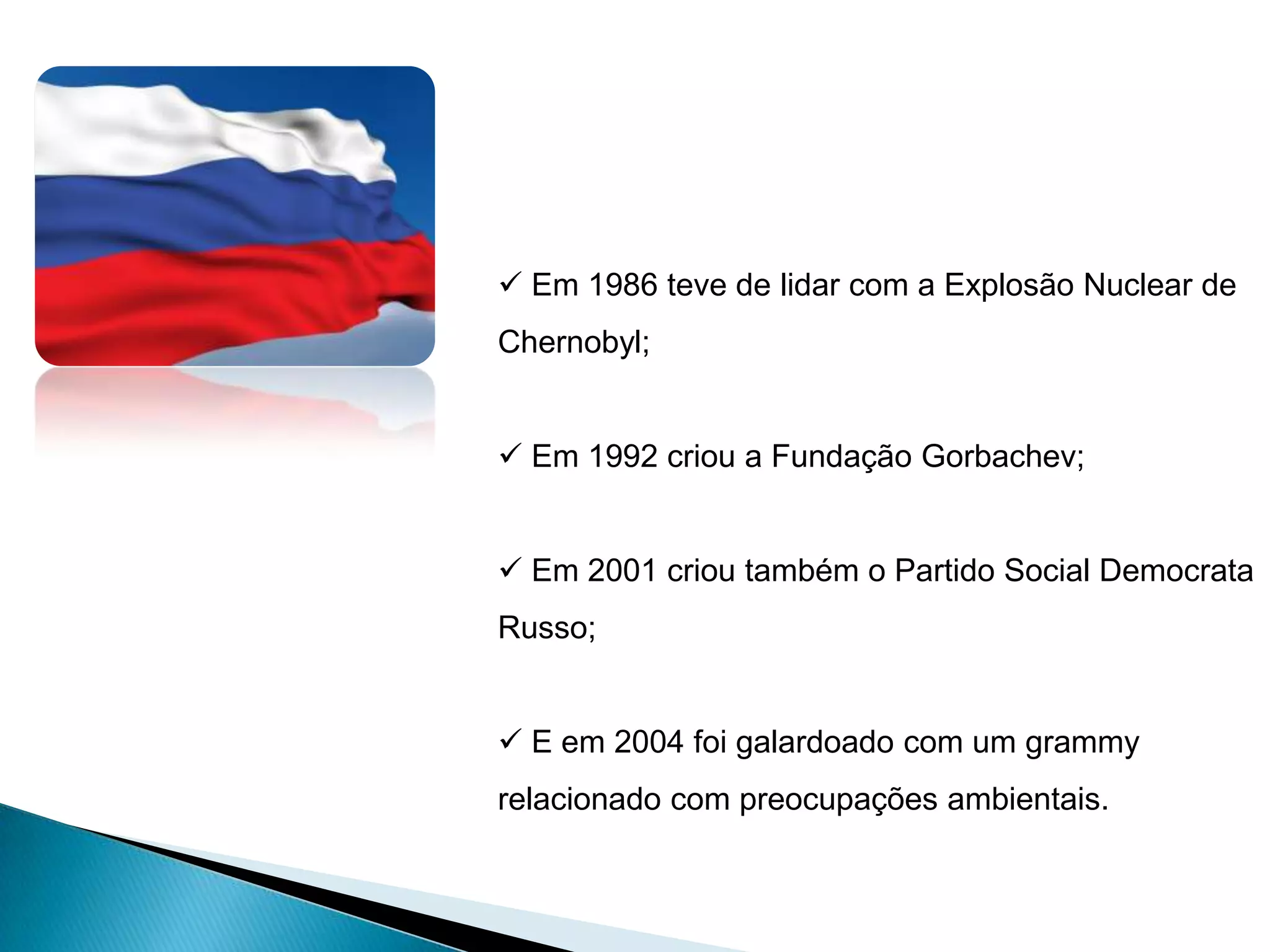  Em 1986 teve de lidar com a Explosão Nuclear de
Chernobyl;


 Em 1992 criou a Fundação Gorbachev;


 Em 2001 criou também o Partido Social Democrata
Russo;


 E em 2004 foi galardoado com um grammy
relacionado com preocupações ambientais.
 