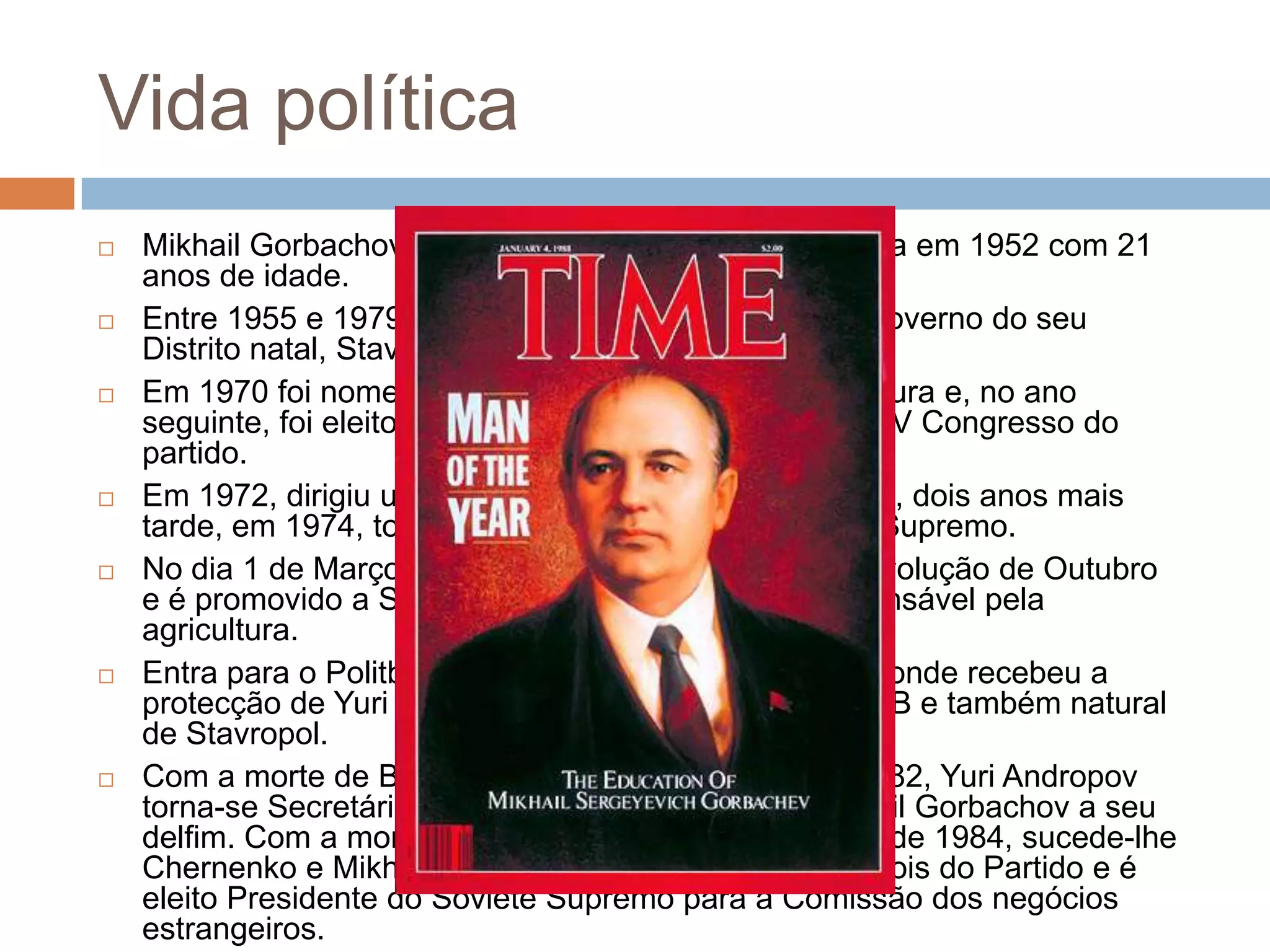Vida política
 Mikhail Gorbachov inscreveu-se no Partido Comunista em 1952 com 21
anos de idade.
 Entre 1955 e 1979 desempenha várias funções no Governo do seu
Distrito natal, Stavropol.
 Em 1970 foi nomeado Primeiro Secretário da Agricultura e, no ano
seguinte, foi eleito membro do Comité Central no XXIV Congresso do
partido.
 Em 1972, dirigiu uma delegação soviética à Bélgica e, dois anos mais
tarde, em 1974, tornou-se representante do Soviete Supremo.
 No dia 1 de Março de 1978 recebe a Medalha da Revolução de Outubro
e é promovido a Secretário do Comité Central, responsável pela
agricultura.
 Entra para o Politburo em 17 de Novembro de 1979, onde recebeu a
protecção de Yuri Andropov, o poderoso chefe do KGB e também natural
de Stavropol.
 Com a morte de Brejhnev em 10 de Novembro de 1982, Yuri Andropov
torna-se Secretário Geral do PCUS e promove Mikhail Gorbachov a seu
delfim. Com a morte de Andropov em 9 de Fevereiro de 1984, sucede-lhe
Chernenko e Mikhail Gorbachov torna-se o numero dois do Partido e é
eleito Presidente do Soviete Supremo para a Comissão dos negócios
estrangeiros.
 