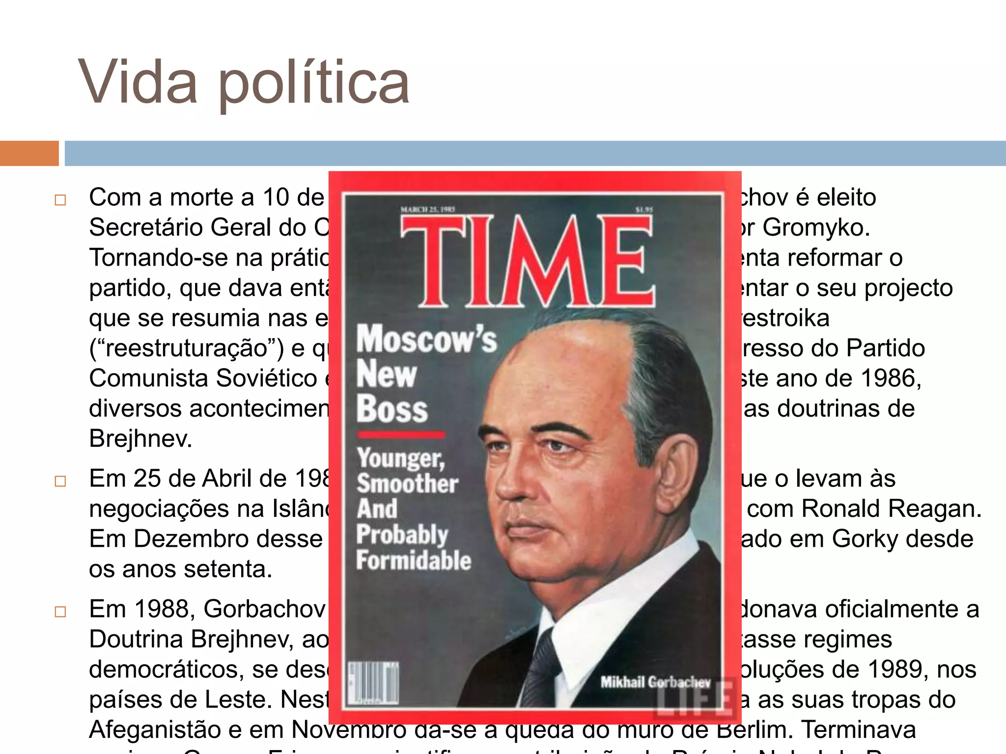 Vida política
 Com a morte a 10 de Março de Chernenko, Mikhail Gorbachov é eleito
Secretário Geral do Comité Central do PCUS, nomeado por Gromyko.
Tornando-se na prática o Presidente da União Soviética, tenta reformar o
partido, que dava então mostras de decadência, ao apresentar o seu projecto
que se resumia nas expressões glasnost (“abertura”) e perestroika
(“reestruturação”) e que foi no apresentado no XXVII Congresso do Partido
Comunista Soviético em Fevereiro de 1986. Entretanto neste ano de 1986,
diversos acontecimentos levam Gorbachov, a separar-se das doutrinas de
Brejhnev.
 Em 25 de Abril de 1986, dá-se a explosão de Chernobyl, que o levam às
negociações na Islândia, para redução do arsenal nuclear, com Ronald Reagan.
Em Dezembro desse ano liberta Sakharov, que estava exilado em Gorky desde
os anos setenta.
 Em 1988, Gorbachov anuncia que a União Soviética abandonava oficialmente a
Doutrina Brejhnev, ao admitir que a Europa de Leste adoptasse regimes
democráticos, se desejassem. Isto levou à corrente de revoluções de 1989, nos
países de Leste. Neste mesmo ano a União Soviética retira as suas tropas do
Afeganistão e em Novembro dá-se a queda do muro de Berlim. Terminava
 