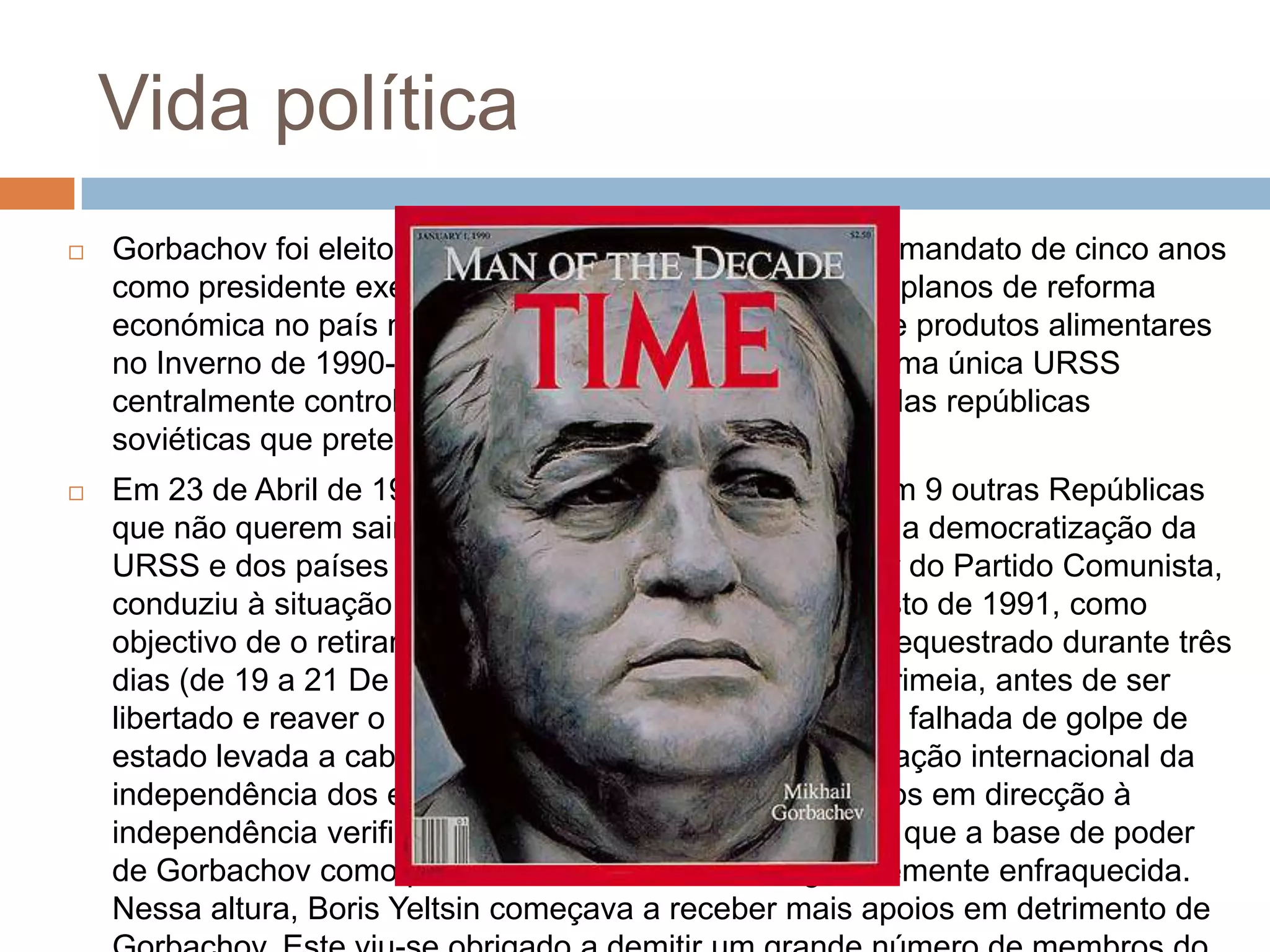 Vida política
 Gorbachov foi eleito em 15 de Março de 1990, para um mandato de cinco anos
como presidente executivo com mais poderes. Os seus planos de reforma
económica no país não conseguiram evitar uma crise de produtos alimentares
no Inverno de 1990-1991 e o seu desejo de preservar uma única URSS
centralmente controlada deparou-se com a resistência das repúblicas
soviéticas que pretendiam uma maior independência.
 Em 23 de Abril de 1991 assina um Tratado de União com 9 outras Repúblicas
que não querem sair da URSS, criando a CEI, contudo, a democratização da
URSS e dos países de Leste, ao levar à perda de poder do Partido Comunista,
conduziu à situação que culminou com o Golpe de Agosto de 1991, como
objectivo de o retirar do poder. Durante este tempo foi sequestrado durante três
dias (de 19 a 21 De Agosto) na sua casa de férias na Crimeia, antes de ser
libertado e reaver o poder. Na sequência desta tentativa falhada de golpe de
estado levada a cabo por homens da linha dura, a aceitação internacional da
independência dos estados bálticos e os avanços rápidos em direcção à
independência verificados noutras repúblicas levaram a que a base de poder
de Gorbachov como presidente soviético ficasse grandemente enfraquecida.
Nessa altura, Boris Yeltsin começava a receber mais apoios em detrimento de
 