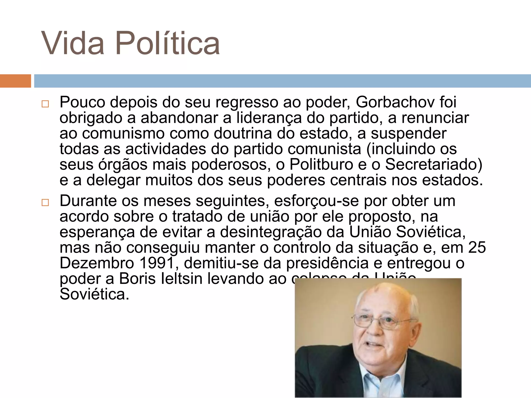 Vida Política
 Pouco depois do seu regresso ao poder, Gorbachov foi
obrigado a abandonar a liderança do partido, a renunciar
ao comunismo como doutrina do estado, a suspender
todas as actividades do partido comunista (incluindo os
seus órgãos mais poderosos, o Politburo e o Secretariado)
e a delegar muitos dos seus poderes centrais nos estados.
 Durante os meses seguintes, esforçou-se por obter um
acordo sobre o tratado de união por ele proposto, na
esperança de evitar a desintegração da União Soviética,
mas não conseguiu manter o controlo da situação e, em 25
Dezembro 1991, demitiu-se da presidência e entregou o
poder a Boris Ieltsin levando ao colapso da União
Soviética.
 