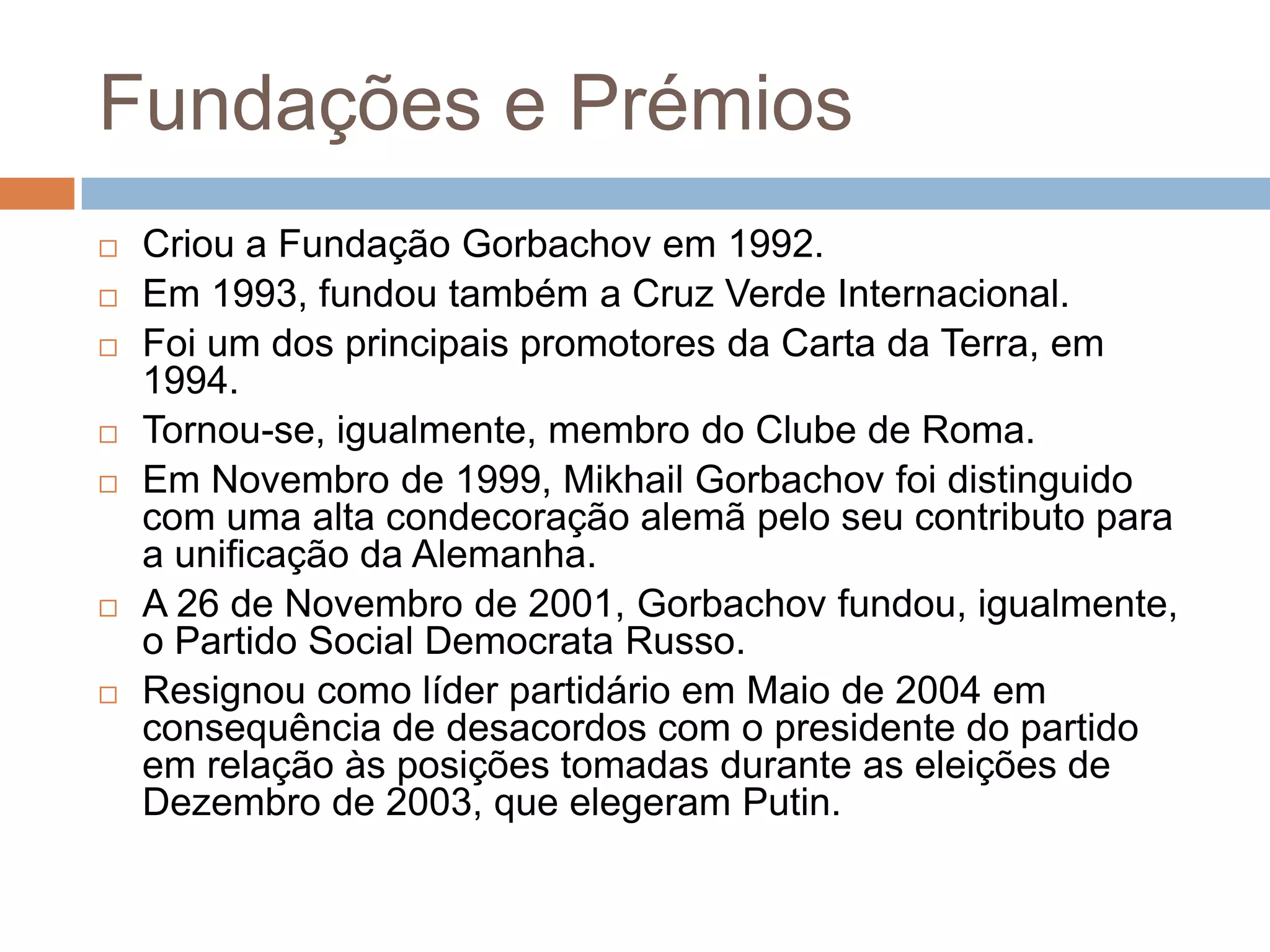 Fundações e Prémios
 Criou a Fundação Gorbachov em 1992.
 Em 1993, fundou também a Cruz Verde Internacional.
 Foi um dos principais promotores da Carta da Terra, em
1994.
 Tornou-se, igualmente, membro do Clube de Roma.
 Em Novembro de 1999, Mikhail Gorbachov foi distinguido
com uma alta condecoração alemã pelo seu contributo para
a unificação da Alemanha.
 A 26 de Novembro de 2001, Gorbachov fundou, igualmente,
o Partido Social Democrata Russo.
 Resignou como líder partidário em Maio de 2004 em
consequência de desacordos com o presidente do partido
em relação às posições tomadas durante as eleições de
Dezembro de 2003, que elegeram Putin.
 