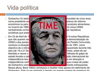 Vida política
 Gorbachov foi eleito em 15 de Março de 1990, para um mandato de cinco anos
como presidente executivo com mais poderes. Os seus planos de reforma
económica no país não conseguiram evitar uma crise de produtos alimentares
no Inverno de 1990-1991 e o seu desejo de preservar uma única URSS
centralmente controlada deparou-se com a resistência das repúblicas
soviéticas que pretendiam uma maior independência.
 Em 23 de Abril de 1991 assina um Tratado de União com 9 outras Repúblicas
que não querem sair da URSS, criando a CEI, contudo, a democratização da
URSS e dos países de Leste, ao levar à perda de poder do Partido Comunista,
conduziu à situação que culminou com o Golpe de Agosto de 1991, como
objectivo de o retirar do poder. Durante este tempo foi sequestrado durante três
dias (de 19 a 21 De Agosto) na sua casa de férias na Crimeia, antes de ser
libertado e reaver o poder. Na sequência desta tentativa falhada de golpe de
estado levada a cabo por homens da linha dura, a aceitação internacional da
independência dos estados bálticos e os avanços rápidos em direcção à
independência verificados noutras repúblicas levaram a que a base de poder
de Gorbachov como presidente soviético ficasse grandemente enfraquecida.
Nessa altura, Boris Yeltsin começava a receber mais apoios em detrimento de
 