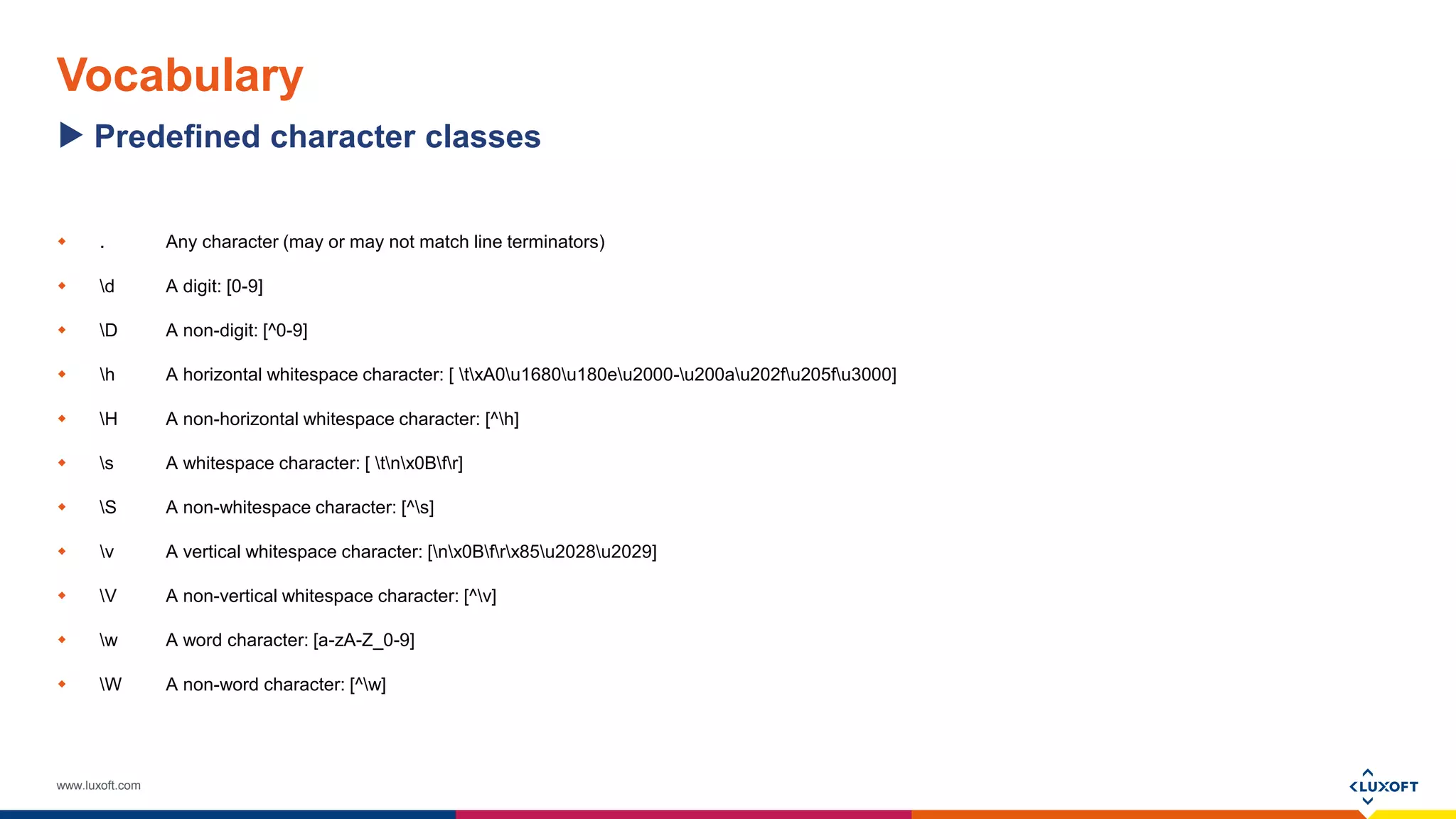 www.luxoft.com
Vocabulary
 . Any character (may or may not match line terminators)
 d A digit: [0-9]
 D A non-digit: [^0-9]
 h A horizontal whitespace character: [ txA0u1680u180eu2000-u200au202fu205fu3000]
 H A non-horizontal whitespace character: [^h]
 s A whitespace character: [ tnx0Bfr]
 S A non-whitespace character: [^s]
 v A vertical whitespace character: [nx0Bfrx85u2028u2029]
 V A non-vertical whitespace character: [^v]
 w A word character: [a-zA-Z_0-9]
 W A non-word character: [^w]
Predefined character classes
 