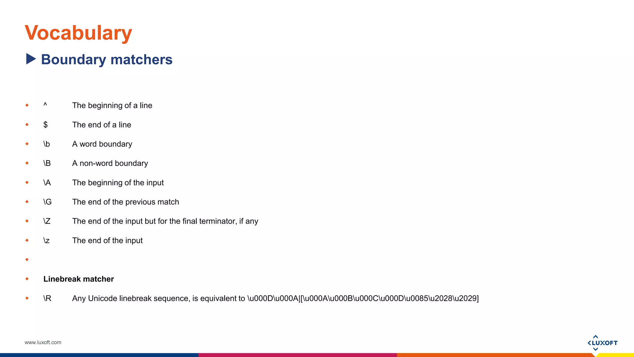 www.luxoft.com
Vocabulary
 ^ The beginning of a line
 $ The end of a line
 b A word boundary
 B A non-word boundary
 A The beginning of the input
 G The end of the previous match
 Z The end of the input but for the final terminator, if any
 z The end of the input

 Linebreak matcher
 R Any Unicode linebreak sequence, is equivalent to u000Du000A|[u000Au000Bu000Cu000Du0085u2028u2029]
Boundary matchers
 
