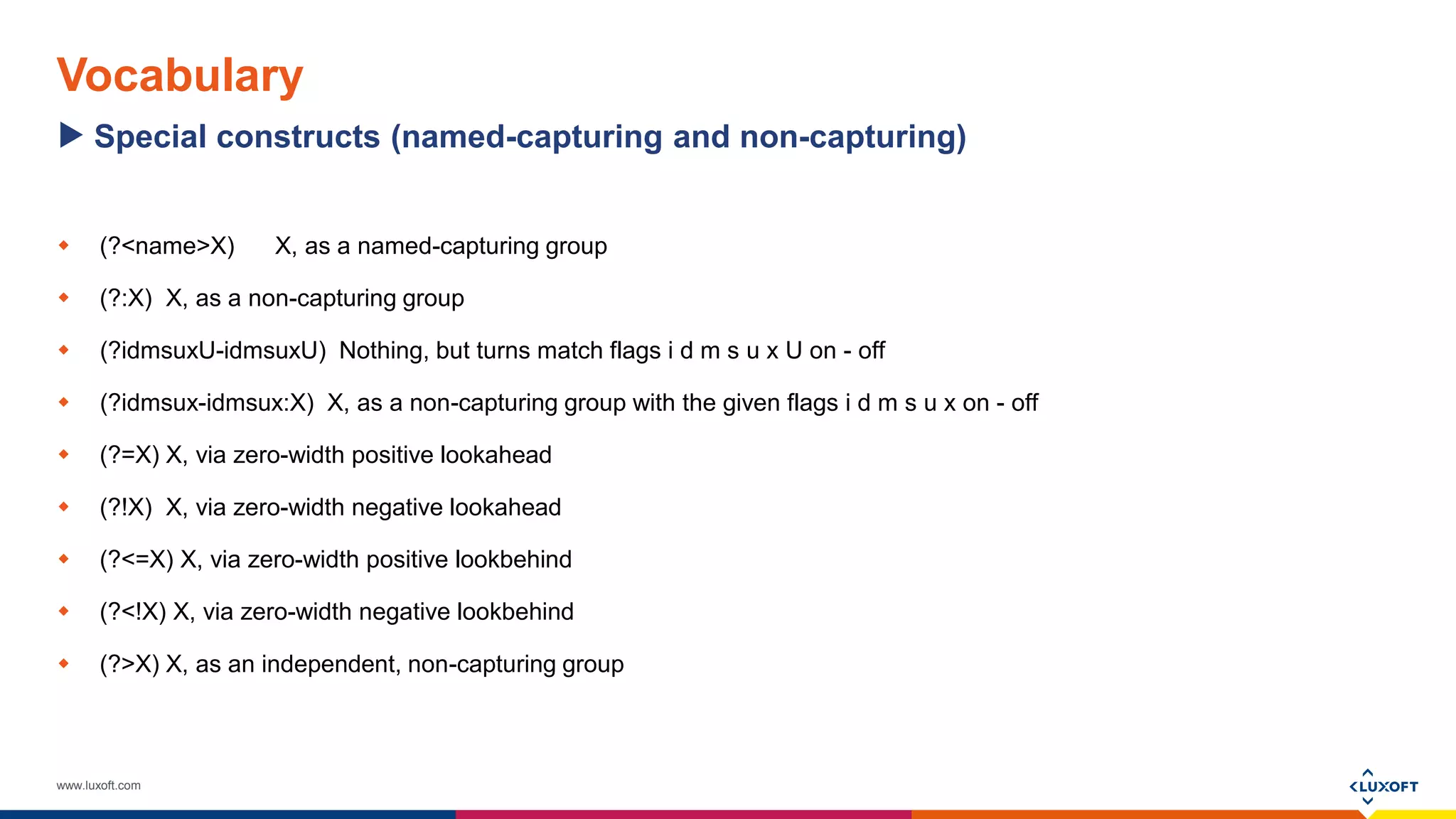 www.luxoft.com
Vocabulary
 (?<name>X) X, as a named-capturing group
 (?:X) X, as a non-capturing group
 (?idmsuxU-idmsuxU) Nothing, but turns match flags i d m s u x U on - off
 (?idmsux-idmsux:X) X, as a non-capturing group with the given flags i d m s u x on - off
 (?=X) X, via zero-width positive lookahead
 (?!X) X, via zero-width negative lookahead
 (?<=X) X, via zero-width positive lookbehind
 (?<!X) X, via zero-width negative lookbehind
 (?>X) X, as an independent, non-capturing group
Special constructs (named-capturing and non-capturing)
 