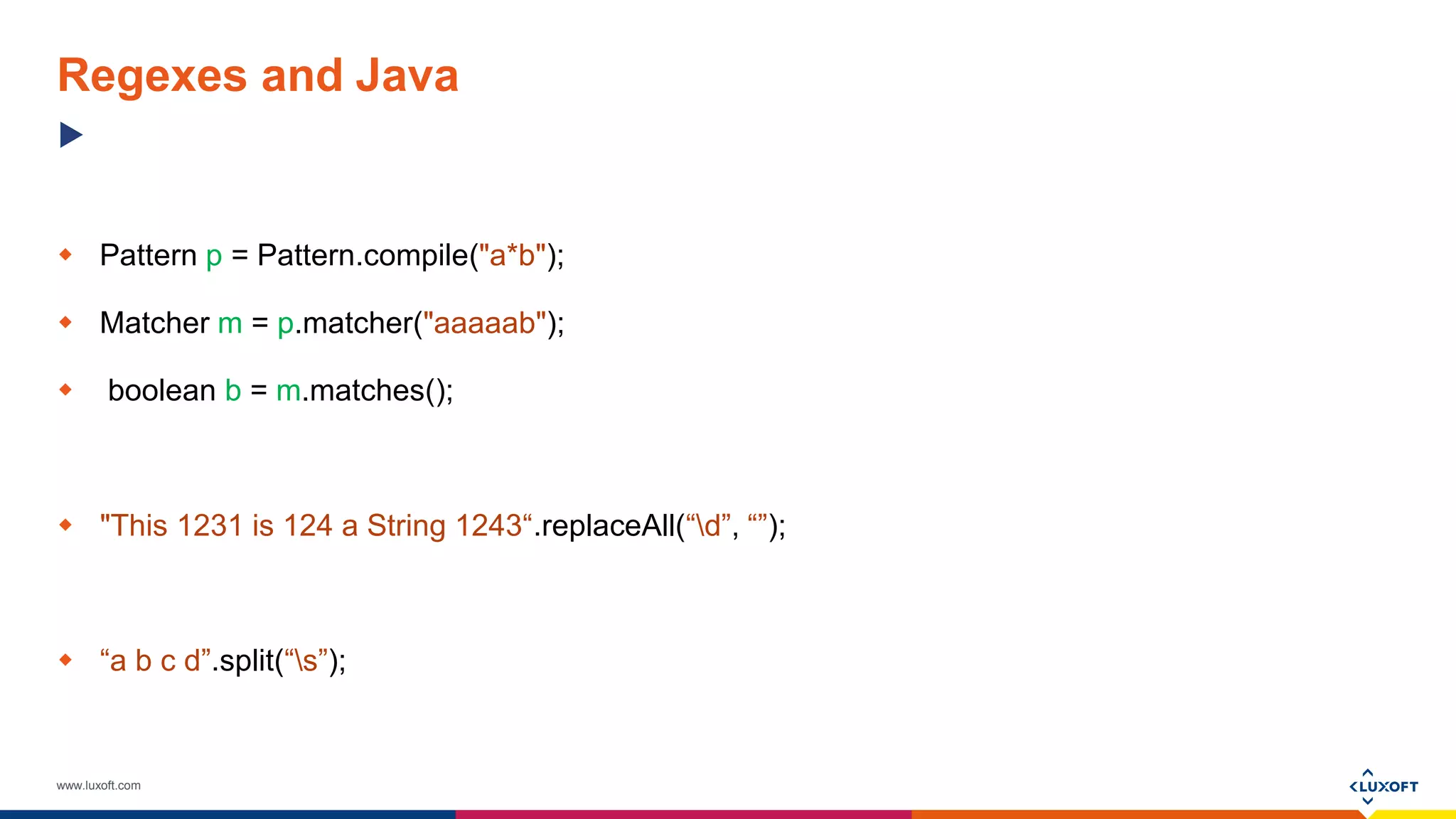 www.luxoft.com
Regexes and Java
 Pattern p = Pattern.compile("a*b");
 Matcher m = p.matcher("aaaaab");
 boolean b = m.matches();
 "This 1231 is 124 a String 1243“.replaceAll(“d”, “”);
 “a b c d”.split(“s”);
 