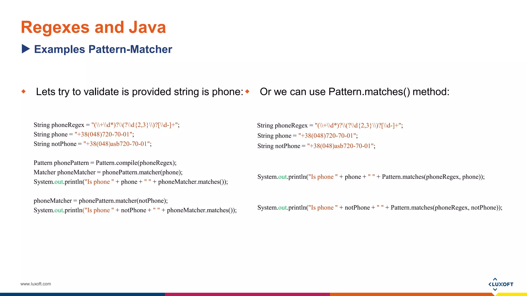 www.luxoft.com
Regexes and Java
 Lets try to validate is provided string is phone:
String phoneRegex = "(+d*)?(?d{2,3})?[d-]+";
String phone = "+38(048)720-70-01";
String notPhone = "+38(048)asb720-70-01";
Pattern phonePattern = Pattern.compile(phoneRegex);
Matcher phoneMatcher = phonePattern.matcher(phone);
System.out.println("Is phone " + phone + " " + phoneMatcher.matches());
phoneMatcher = phonePattern.matcher(notPhone);
System.out.println("Is phone " + notPhone + " " + phoneMatcher.matches());
 Or we can use Pattern.matches() method:
String phoneRegex = "(+d*)?(?d{2,3})?[d-]+";
String phone = "+38(048)720-70-01";
String notPhone = "+38(048)asb720-70-01";
System.out.println("Is phone " + phone + " " + Pattern.matches(phoneRegex, phone));
System.out.println("Is phone " + notPhone + " " + Pattern.matches(phoneRegex, notPhone));
Examples Pattern-Matcher
 
