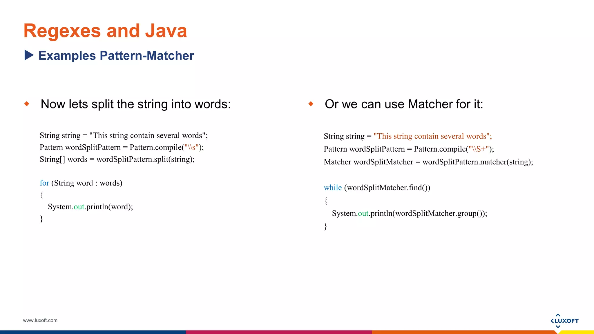 www.luxoft.com
Regexes and Java
 Now lets split the string into words:
String string = "This string contain several words";
Pattern wordSplitPattern = Pattern.compile("s");
String[] words = wordSplitPattern.split(string);
for (String word : words)
{
System.out.println(word);
}
 Or we can use Matcher for it:
String string = "This string contain several words";
Pattern wordSplitPattern = Pattern.compile("S+");
Matcher wordSplitMatcher = wordSplitPattern.matcher(string);
while (wordSplitMatcher.find())
{
System.out.println(wordSplitMatcher.group());
}
Examples Pattern-Matcher
 