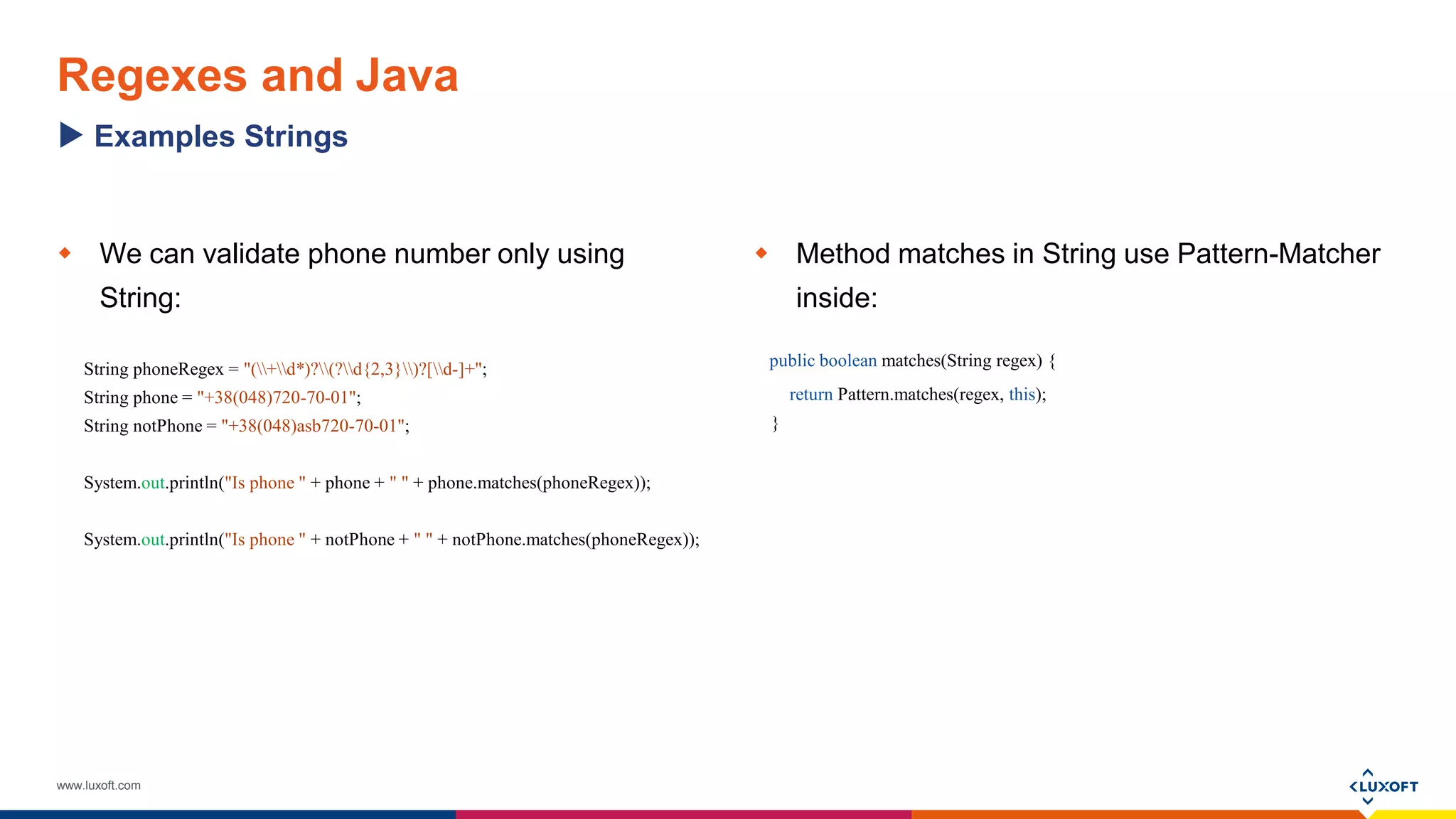 www.luxoft.com
Regexes and Java
 We can validate phone number only using
String:
String phoneRegex = "(+d*)?(?d{2,3})?[d-]+";
String phone = "+38(048)720-70-01";
String notPhone = "+38(048)asb720-70-01";
System.out.println("Is phone " + phone + " " + phone.matches(phoneRegex));
System.out.println("Is phone " + notPhone + " " + notPhone.matches(phoneRegex));
 Method matches in String use Pattern-Matcher
inside:
public boolean matches(String regex) {
return Pattern.matches(regex, this);
}
Examples Strings
 