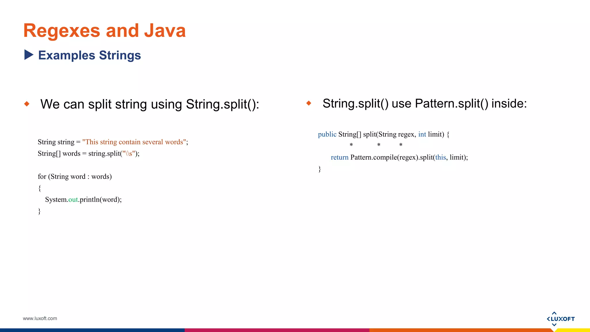 www.luxoft.com
Regexes and Java
 We can split string using String.split():
String string = "This string contain several words";
String[] words = string.split("s");
for (String word : words)
{
System.out.println(word);
}
 String.split() use Pattern.split() inside:
public String[] split(String regex, int limit) {
* * *
return Pattern.compile(regex).split(this, limit);
}
Examples Strings
 