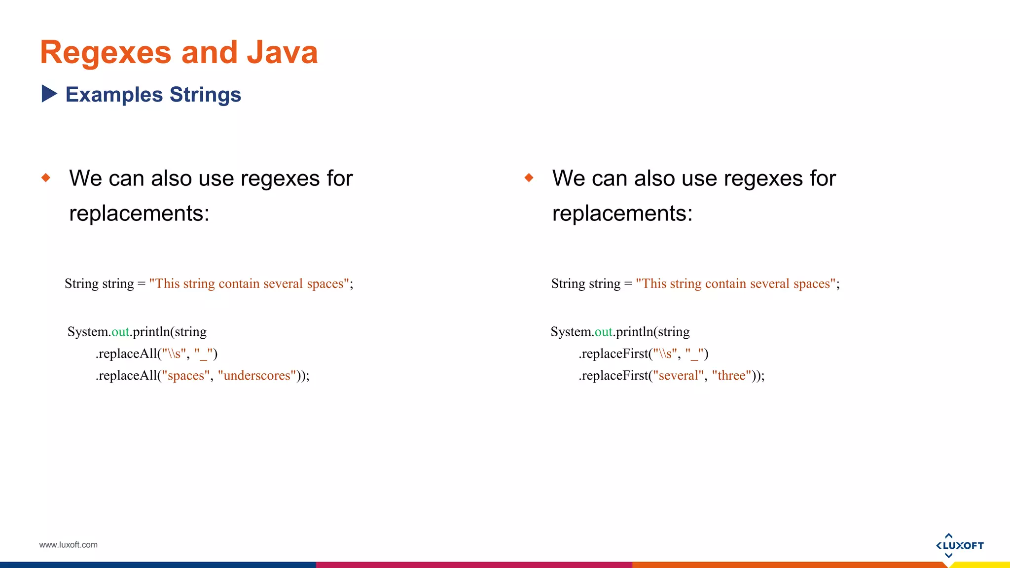 www.luxoft.com
Regexes and Java
 We can also use regexes for
replacements:
String string = "This string contain several spaces";
System.out.println(string
.replaceAll("s", "_")
.replaceAll("spaces", "underscores"));
 We can also use regexes for
replacements:
String string = "This string contain several spaces";
System.out.println(string
.replaceFirst("s", "_")
.replaceFirst("several", "three"));
Examples Strings
 