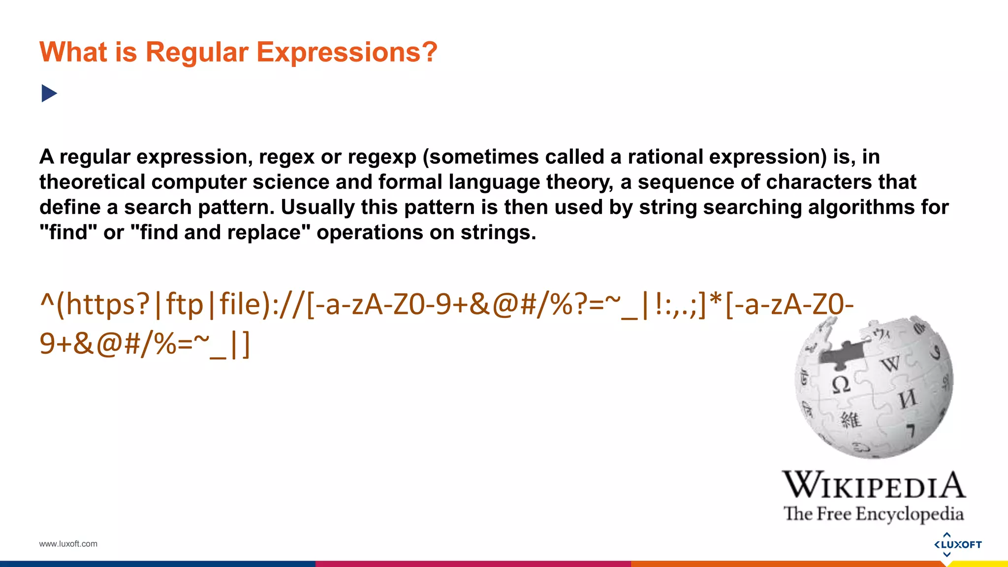 www.luxoft.com
A regular expression, regex or regexp (sometimes called a rational expression) is, in
theoretical computer science and formal language theory, a sequence of characters that
define a search pattern. Usually this pattern is then used by string searching algorithms for
"find" or "find and replace" operations on strings.
^(https?|ftp|file)://[-a-zA-Z0-9+&@#/%?=~_|!:,.;]*[-a-zA-Z0-
9+&@#/%=~_|]
What is Regular Expressions?
 