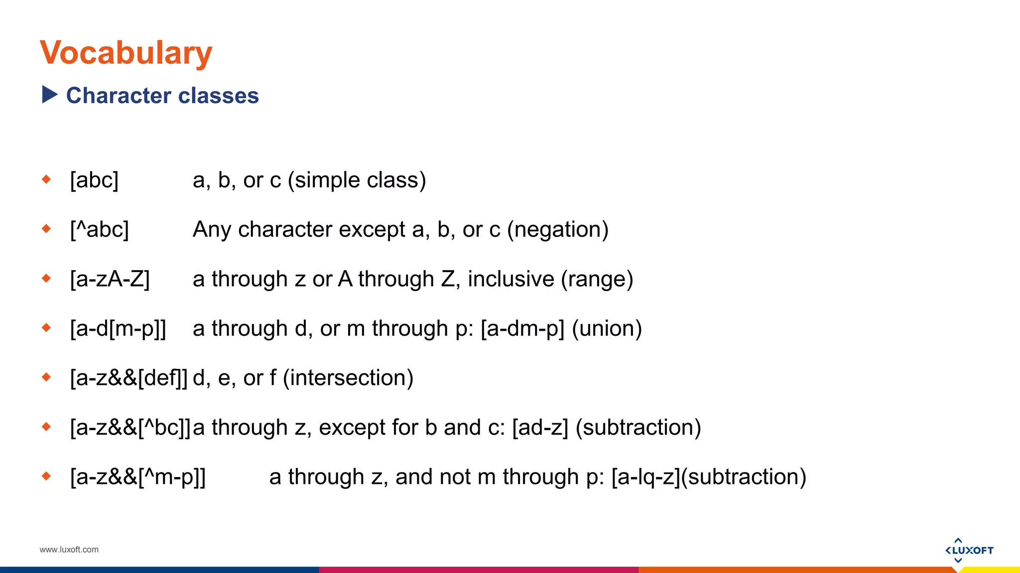 www.luxoft.com
Vocabulary
 [abc] a, b, or c (simple class)
 [^abc] Any character except a, b, or c (negation)
 [a-zA-Z] a through z or A through Z, inclusive (range)
 [a-d[m-p]] a through d, or m through p: [a-dm-p] (union)
 [a-z&&[def]] d, e, or f (intersection)
 [a-z&&[^bc]]a through z, except for b and c: [ad-z] (subtraction)
 [a-z&&[^m-p]] a through z, and not m through p: [a-lq-z](subtraction)
Character classes
 