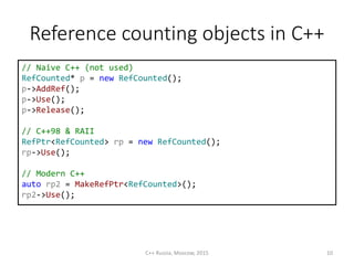 Reference counting objects in С++
// Naive C++ (not used)
RefCounted* p = new RefCounted();
p->AddRef();
p->Use();
p->Release();
// C++98 & RAII
RefPtr<RefCounted> rp = new RefCounted();
rp->Use();
// Modern C++
auto rp2 = MakeRefPtr<RefCounted>();
rp2->Use();
C++ Russia, Moscow, 2015 10
 