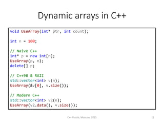 Dynamic arrays in С++
void UseArray(int* ptr, int count);
int n = 100;
// Naive C++
int* p = new int[n];
UseArray(p, n);
delete[] p;
// C++98 & RAII
std::vector<int> v(n);
UseArray(&v[0], v.size());
// Modern C++
std::vector<int> v2(n);
UseArray(v2.data(), v.size());
C++ Russia, Moscow, 2015 11
 