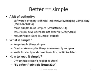 Better == simple
• A bit of authority:
– Software's Primary Technical Imperative: Managing Complexity
[McConnel2004]
– Make Simple Tasks Simple! [Stroustrup2014]
– ≈99.9998% developers are not experts [Sutter2014]
– KISS principle (Keep It Simple, Stupid)
• What is simple?
– Keep simple things simple
– Don’t make complex things unnecessarily complex
– Write for clarity and correctness first, optimize later
• How to keep it simple?
– DRY principle (Don’t Repeat Yourself)
– “By default” principle [Sutter2014]
C++ Russia, Moscow, 2015 13
 