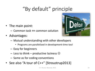 “By default” principle
• The main point:
– Common task ⇔ common solution
• Advantages:
– Mutual understanding with other developers
• Programs are parallelized in development-time too!
– Easy for beginners
– Less to think – productive laziness 
– Same as for coding conventions
• See also “A tour of C++” [Stroustrup2013]
C++ Russia, Moscow, 2015 14
 