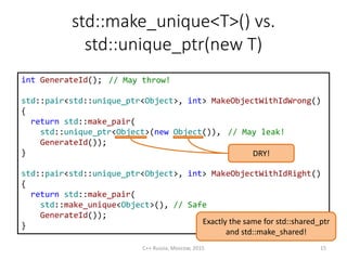 std::make_unique<T>() vs.
std::unique_ptr(new T)
int GenerateId();
std::pair<std::unique_ptr<Object>, int> MakeObjectWithIdWrong()
{
return std::make_pair(
std::unique_ptr<Object>(new Object()),
GenerateId());
}
std::pair<std::unique_ptr<Object>, int> MakeObjectWithIdRight()
{
return std::make_pair(
std::make_unique<Object>(), // Safe
GenerateId());
}
DRY!
C++ Russia, Moscow, 2015 15
// May throw!
Exactly the same for std::shared_ptr
and std::make_shared!
// May leak!
 
