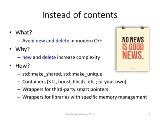 Instead of contents
• What?
– Avoid new and delete in modern C++
• Why?
– new and delete increase complexity
• How?
– std::make_shared, std::make_unique
– Containers (STL, boost, libcds, etc.; or your own)
– Wrappers for third-party smart pointers
– Wrappers for libraries with specific memory management
C++ Russia, Moscow, 2015 2
 