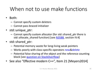 When not to use make functions
• Both:
– Cannot specify custom deleters
– Cannot pass braced initializer
• std::unique_ptr:
– Cannot specify custom allocator (for std::shared_ptr there is
std::allocate_shared function) [see N3588, section IV.4]
• std::shared_ptr:
– Potential memory waste for long-living weak pointers
– Works poorly with class-specific operators new&delete
– Potential false sharing of the object and the reference counting
block [see question on StackOverflow]
• See also “Effective modern C++”, Item 21 [Meyers2014]
C++ Russia, Moscow, 2015 20
 