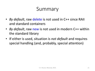 Summary
• By default, raw delete is not used in C++ since RAII
and standard containers
• By default, raw new is not used in modern C++ within
the standard library
• If either is used, situation is not default and requires
special handling (and, probably, special attention)
C++ Russia, Moscow, 2015 21
 