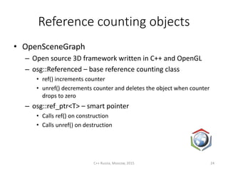 Reference counting objects
• OpenSceneGraph
– Open source 3D framework written in C++ and OpenGL
– osg::Referenced – base reference counting class
• ref() increments counter
• unref() decrements counter and deletes the object when counter
drops to zero
– osg::ref_ptr<T> – smart pointer
• Calls ref() on construction
• Calls unref() on destruction
C++ Russia, Moscow, 2015 24
 
