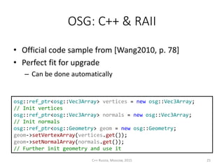 OSG: C++ & RAII
• Official code sample from [Wang2010, p. 78]
• Perfect fit for upgrade
– Can be done automatically
osg::ref_ptr<osg::Vec3Array> vertices = new osg::Vec3Array;
// Init vertices
osg::ref_ptr<osg::Vec3Array> normals = new osg::Vec3Array;
// Init normals
osg::ref_ptr<osg::Geometry> geom = new osg::Geometry;
geom->setVertexArray(vertices.get());
geom->setNormalArray(normals.get());
// Further init geometry and use it
C++ Russia, Moscow, 2015 25
 