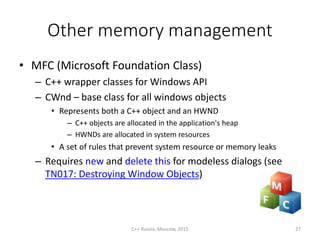 Other memory management
• MFC (Microsoft Foundation Class)
– C++ wrapper classes for Windows API
– CWnd – base class for all windows objects
• Represents both a C++ object and an HWND
– C++ objects are allocated in the application's heap
– HWNDs are allocated in system resources
• A set of rules that prevent system resource or memory leaks
– Requires new and delete this for modeless dialogs (see
TN017: Destroying Window Objects)
C++ Russia, Moscow, 2015 27
 