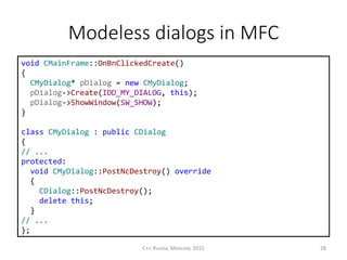 Modeless dialogs in MFC
C++ Russia, Moscow, 2015 28
void CMainFrame::OnBnClickedCreate()
{
CMyDialog* pDialog = new CMyDialog;
pDialog->Create(IDD_MY_DIALOG, this);
pDialog->ShowWindow(SW_SHOW);
}
class CMyDialog : public CDialog
{
// ...
protected:
void CMyDialog::PostNcDestroy() override
{
CDialog::PostNcDestroy();
delete this;
}
// ...
};
 