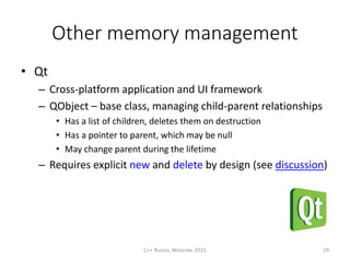 Other memory management
• Qt
– Cross-platform application and UI framework
– QObject – base class, managing child-parent relationships
• Has a list of children, deletes them on destruction
• Has a pointer to parent, which may be null
• May change parent during the lifetime
– Requires explicit new and delete by design (see discussion)
C++ Russia, Moscow, 2015 29
 