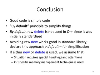 Conclusion
• Good code is simple code
• “By default” principle to simplify things
• By default, raw delete is not used in C++ since it was
initially standardized
• Avoiding raw new works good in standard library;
declare this approach a default – for simplification
• If either new or delete is used, we assume that
– Situation requires special handling (and attention)
– Or specific memory management technique is used
C++ Russia, Moscow, 2015 31
 