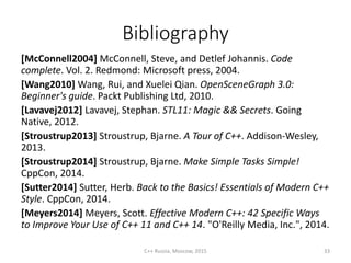 Bibliography
[McConnell2004] McConnell, Steve, and Detlef Johannis. Code
complete. Vol. 2. Redmond: Microsoft press, 2004.
[Wang2010] Wang, Rui, and Xuelei Qian. OpenSceneGraph 3.0:
Beginner's guide. Packt Publishing Ltd, 2010.
[Lavavej2012] Lavavej, Stephan. STL11: Magic && Secrets. Going
Native, 2012.
[Stroustrup2013] Stroustrup, Bjarne. A Tour of C++. Addison-Wesley,
2013.
[Stroustrup2014] Stroustrup, Bjarne. Make Simple Tasks Simple!
CppCon, 2014.
[Sutter2014] Sutter, Herb. Back to the Basics! Essentials of Modern C++
Style. CppCon, 2014.
[Meyers2014] Meyers, Scott. Effective Modern C++: 42 Specific Ways
to Improve Your Use of C++ 11 and C++ 14. "O'Reilly Media, Inc.", 2014.
C++ Russia, Moscow, 2015 33
 