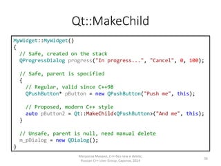Qt::MakeChild
MyWidget::MyWidget()
{
// Safe, created on the stack
QProgressDialog progress("In progress...", "Cancel", 0, 100);
// Safe, parent is specified
{
// Regular, valid since C++98
QPushButton* pButton = new QPushButton("Push me", this);
// Proposed, modern C++ style
auto pButton2 = Qt::MakeChild<QPushButton>("And me", this);
}
// Unsafe, parent is null, need manual delete
m_pDialog = new QDialog();
}
Матросов Михаил, С++ без new и delete,
Russian C++ User Group, Саратов, 2014
36
 