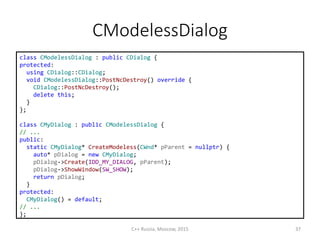 CModelessDialog
C++ Russia, Moscow, 2015 37
class CModelessDialog : public CDialog {
protected:
using CDialog::CDialog;
void CModelessDialog::PostNcDestroy() override {
CDialog::PostNcDestroy();
delete this;
}
};
class CMyDialog : public CModelessDialog {
// ...
public:
static CMyDialog* CreateModeless(CWnd* pParent = nullptr) {
auto* pDialog = new CMyDialog;
pDialog->Create(IDD_MY_DIALOG, pParent);
pDialog->ShowWindow(SW_SHOW);
return pDialog;
}
protected:
CMyDialog() = default;
// ...
};
 