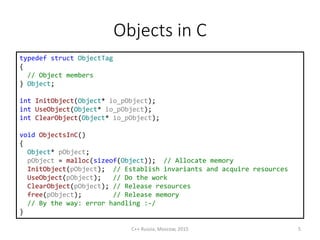 Objects in С
typedef struct ObjectTag
{
// Object members
} Object;
int InitObject(Object* io_pObject);
int UseObject(Object* io_pObject);
int ClearObject(Object* io_pObject);
void ObjectsInC()
{
Object* pObject;
pObject = malloc(sizeof(Object)); // Allocate memory
InitObject(pObject); // Establish invariants and acquire resources
UseObject(pObject); // Do the work
ClearObject(pObject); // Release resources
free(pObject); // Release memory
// By the way: error handling :-/
}
C++ Russia, Moscow, 2015 5
 