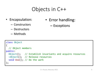 Objects in С++
• Encapsulation:
– Constructors
– Destructors
– Methods
class Object
{
// Object members
public:
Object(); // Establish invariants and acquire resources
~Object(); // Release resources
void Use(); // Do the work
};
• Error handling:
– Exceptions
C++ Russia, Moscow, 2015 6
 