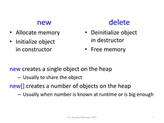 new
• Allocate memory
• Initialize object
in constructor
delete
• Deinitialize object
in destructor
• Free memory
C++ Russia, Moscow, 2015 7
new creates a single object on the heap
– Usually to share the object
new[] creates a number of objects on the heap
– Usually when number is known at runtime or is big enough
 