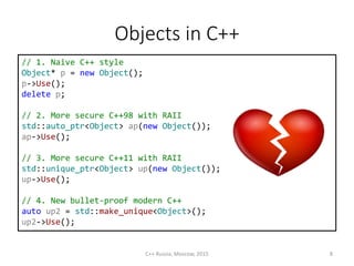 Objects in С++
// 1. Naive C++ style
Object* p = new Object();
p->Use();
delete p;
// 2. More secure C++98 with RAII
std::auto_ptr<Object> ap(new Object());
ap->Use();
// 3. More secure C++11 with RAII
std::unique_ptr<Object> up(new Object());
up->Use();
// 4. New bullet-proof modern C++
auto up2 = std::make_unique<Object>();
up2->Use();
C++ Russia, Moscow, 2015 8
 