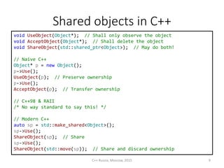 Shared objects in С++
void UseObject(Object*); // Shall only observe the object
void AcceptObject(Object*); // Shall delete the object
void ShareObject(std::shared_ptr<Object>); // May do both!
// Naive C++
Object* p = new Object();
p->Use();
UseObject(p); // Preserve ownership
p->Use();
AcceptObject(p); // Transfer ownership
// C++98 & RAII
/* No way standard to say this! */
// Modern C++
auto sp = std::make_shared<Object>();
sp->Use();
ShareObject(sp); // Share
sp->Use();
ShareObject(std::move(sp)); // Share and discard ownership
C++ Russia, Moscow, 2015 9
 
