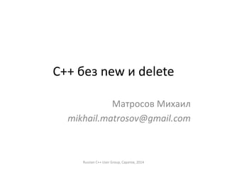 C++ без new и delete 
Матросов Михаил 
mikhail.matrosov@gmail.com 
Russian C++ User Group, Саратов, 2014 
 