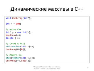 Динамические массивы в С++ 
void UseArray(int*); 
int n = 100; 
// Naive C++ 
int* p = new int[n]; 
UseArray(p); 
delete[] p; 
// C++98 & RAII 
std::vector<int> v(n); 
UseArray(&v[0]); 
// Modern C++ 
std::vector<int> v2(n); 
UseArray(v2.data()); 
Матросов Михаил, С++ без new и delete, 
Russian C++ User Group, Саратов, 2014 
10 
 