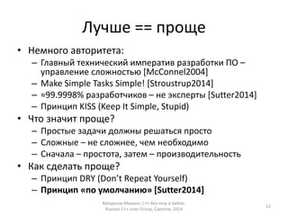 Лучше == проще 
• Немного авторитета: 
– Главный технический императив разработки ПО – 
управление сложностью [McConnel2004] 
– Make Simple Tasks Simple! [Stroustrup2014] 
– ≈99.9998% разработчиков – не эксперты [Sutter2014] 
– Принцип KISS (Keep It Simple, Stupid) 
• Что значит проще? 
– Простые задачи должны решаться просто 
– Сложные – не сложнее, чем необходимо 
– Сначала – простота, затем – производительность 
• Как сделать проще? 
– Принцип DRY (Don’t Repeat Yourself) 
– Принцип «по умолчанию» [Sutter2014] 
Матросов Михаил, С++ без new и delete, 
Russian C++ User Group, Саратов, 2014 
12 
 