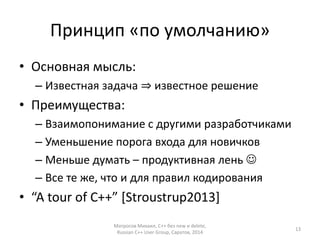 Принцип «по умолчанию» 
• Основная мысль: 
– Известная задача ⇒ известное решение 
• Преимущества: 
– Взаимопонимание с другими разработчиками 
– Уменьшение порога входа для новичков 
– Меньше думать – продуктивная лень  
– Все те же, что и для правил кодирования 
• “A tour of C++” [Stroustrup2013] 
Матросов Михаил, С++ без new и delete, 
Russian C++ User Group, Саратов, 2014 
13 
 